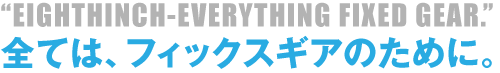 "EIGHTHINCH-EVERYTHING FIXED GEAR."　全ては、フィックスギアのために。