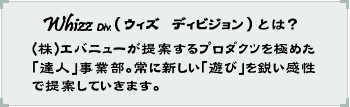 Whizz Div.(ウィズディビジョン)とは？(株)エバニューが提案するプロダクツを極めた「達人」事業部。常に新しい「遊び」を鋭い感性で提案していきます。